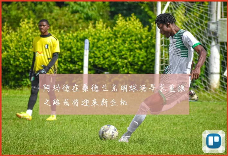阿玛德在桑德兰光明球场寻求重振之路或将迎来新生机