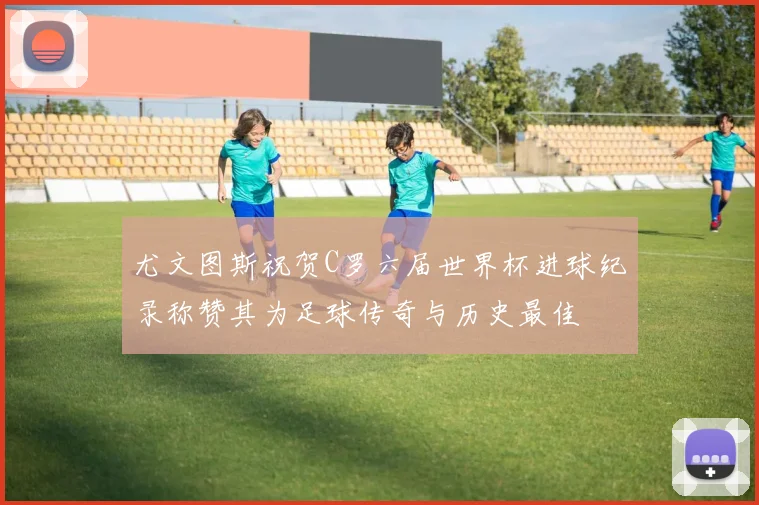 尤文图斯祝贺C罗六届世界杯进球纪录称赞其为足球传奇与历史最佳