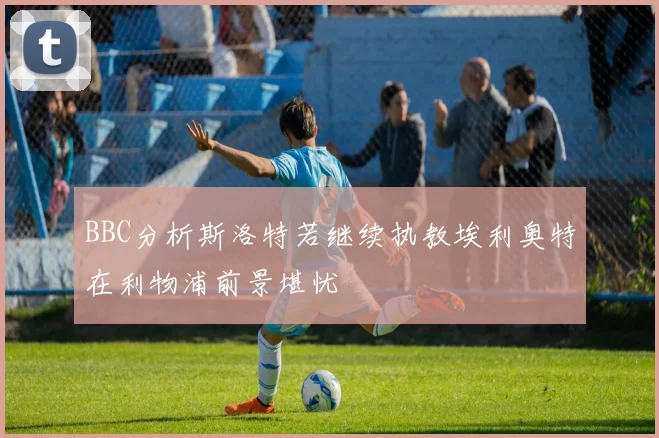 BBC分析斯洛特若继续执教埃利奥特在利物浦前景堪忧