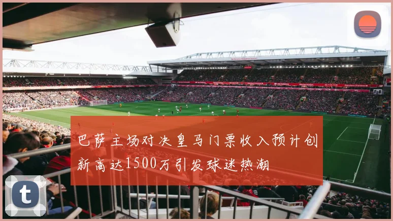 巴萨主场对决皇马门票收入预计创新高达1500万引发球迷热潮