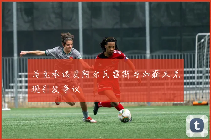 马竞承诺卖阿尔瓦雷斯与加薪未兑现引发争议