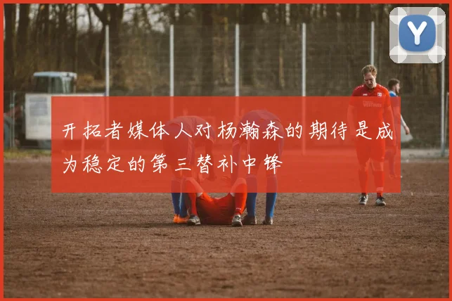 开拓者媒体人对杨瀚森的期待是成为稳定的第三替补中锋
