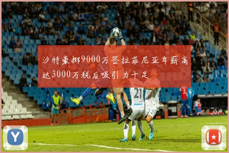 沙特豪掷9000万签拉菲尼亚年薪高达3000万税后吸引力十足