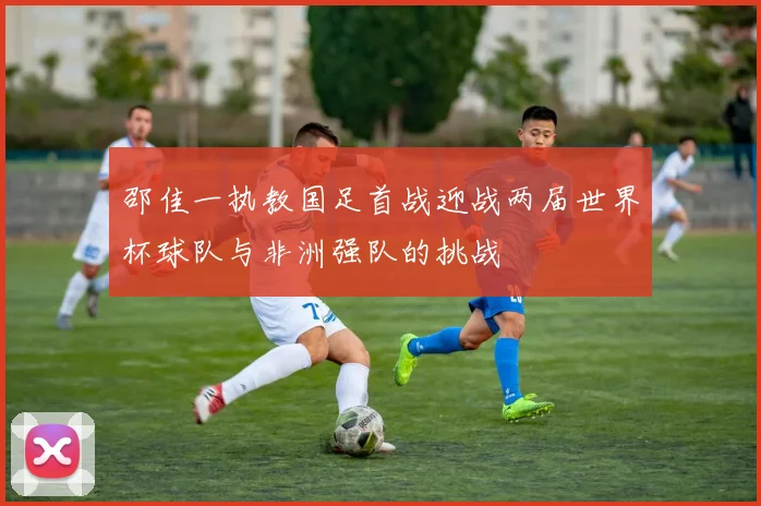 邵佳一执教国足首战迎战两届世界杯球队与非洲强队的挑战