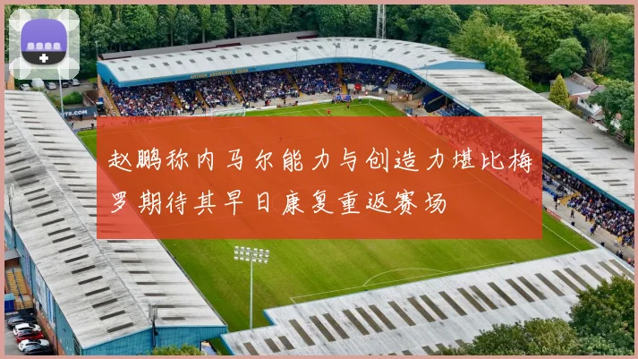 赵鹏称内马尔能力与创造力堪比梅罗期待其早日康复重返赛场