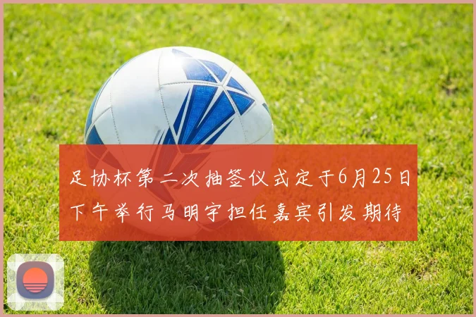 足协杯第二次抽签仪式定于6月25日下午举行马明宇担任嘉宾引发期待