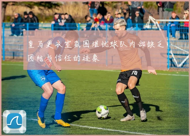 皇马更衣室氛围堪忧球队内部缺乏团结与信任的迹象