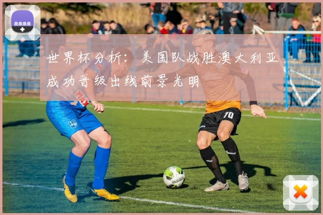 世界杯分析：美国队战胜澳大利亚成功晋级出线前景光明